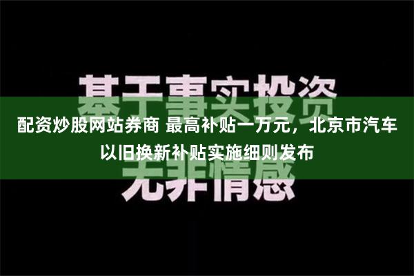 配资炒股网站券商 最高补贴一万元，北京市汽车以旧换新补贴实施细则发布