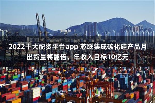 2022十大配资平台app 芯联集成碳化硅产品月出货量将翻倍，年收入目标10亿元