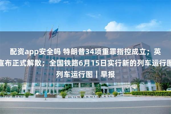 配资app安全吗 特朗普34项重罪指控成立；英国议会宣布正式解散；全国铁路6月15日实行新的列车运行图｜早报