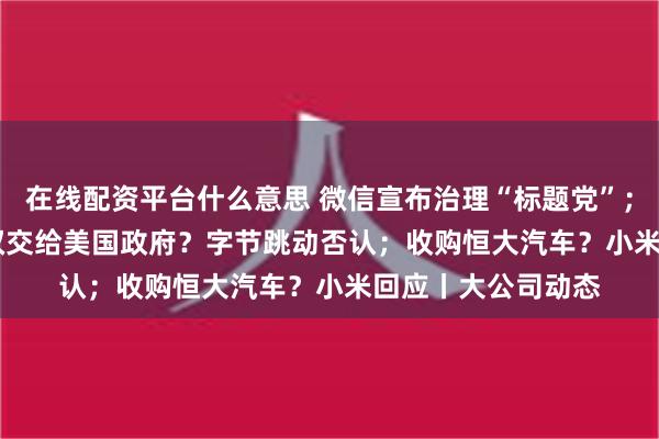 在线配资平台什么意思 微信宣布治理“标题党”；TikTok曾将控制权交给美国政府？字节跳动否认；收购恒大汽车？小米回应丨大公司动态