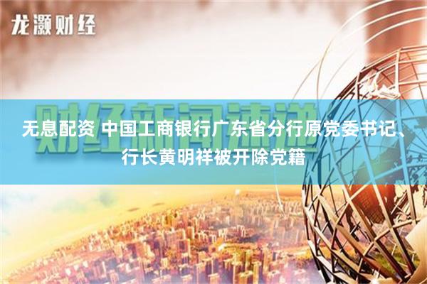 无息配资 中国工商银行广东省分行原党委书记、行长黄明祥被开除党籍