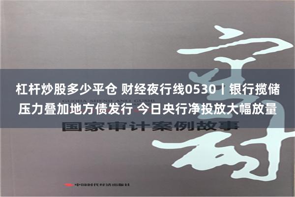 杠杆炒股多少平仓 财经夜行线0530丨银行揽储压力叠加地方债发行 今日央行净投放大幅放量