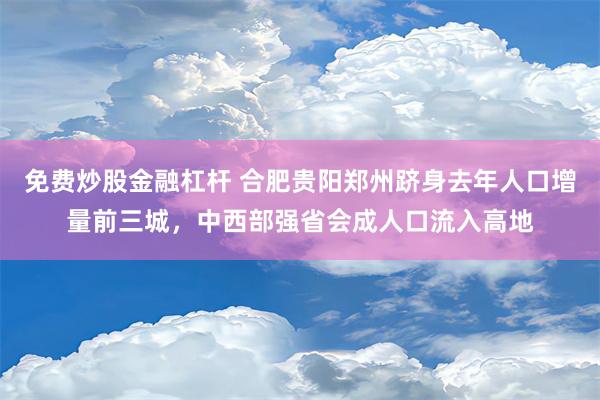 免费炒股金融杠杆 合肥贵阳郑州跻身去年人口增量前三城，中西部强省会成人口流入高地