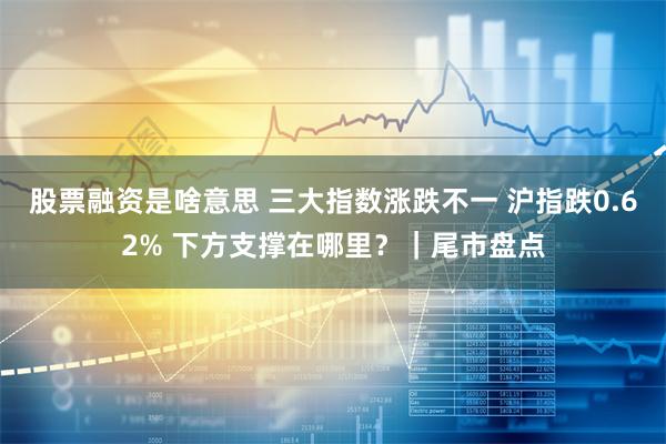 股票融资是啥意思 三大指数涨跌不一 沪指跌0.62% 下方支撑在哪里？｜尾市盘点