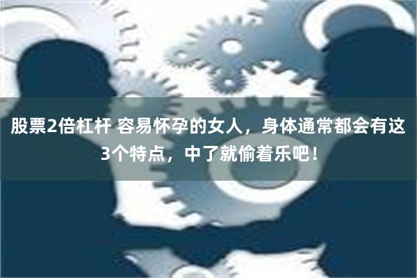 股票2倍杠杆 容易怀孕的女人，身体通常都会有这3个特点，中了就偷着乐吧！