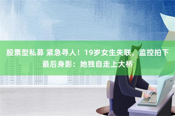 股票型私募 紧急寻人！19岁女生失联，监控拍下最后身影：她独自走上大桥