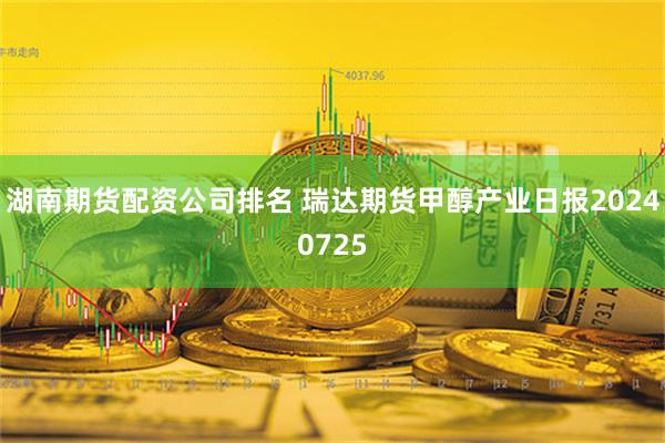 湖南期货配资公司排名 瑞达期货甲醇产业日报20240725