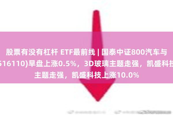 股票有没有杠杆 ETF最前线 | 国泰中证800汽车与零部件ETF(516110)早盘上涨0.5%，3D玻璃主题走强，凯盛科技上涨10.0%