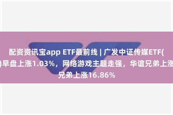 配资资讯宝app ETF最前线 | 广发中证传媒ETF(512980)早盘上涨1.03%，网络游戏主题走强，华谊兄弟上涨16.86%