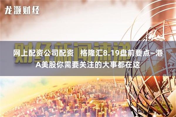 网上配资公司配资   格隆汇8.19盘前要点—港A美股你需要关注的大事都在这