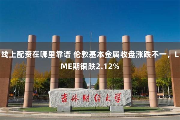 线上配资在哪里靠谱 伦敦基本金属收盘涨跌不一，LME期铜跌2.12%