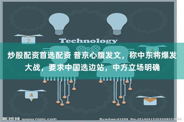 炒股配资首选配资 普京心腹发文，称中东将爆发大战，要求中国选边站，中方立场明确