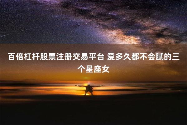 百倍杠杆股票注册交易平台 爱多久都不会腻的三个星座女