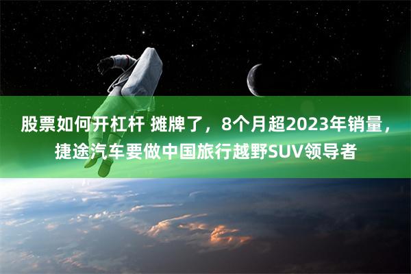 股票如何开杠杆 摊牌了，8个月超2023年销量，捷途汽车要做中国旅行越野SUV领导者