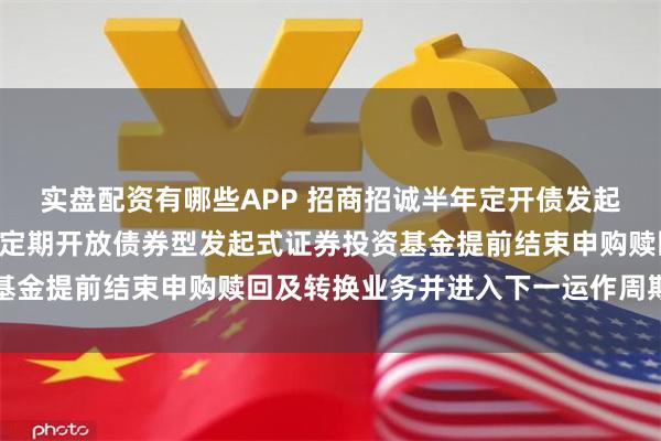 实盘配资有哪些APP 招商招诚半年定开债发起式: 关于招商招诚半年定期开放债券型发起式证券投资基金提前结束申购赎回及转换业务并进入下一运作周期的公告