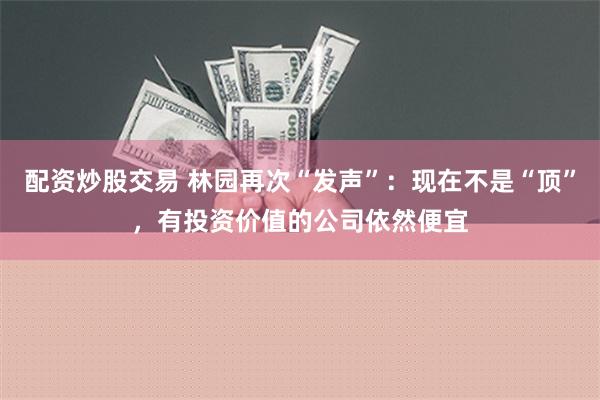 配资炒股交易 林园再次“发声”：现在不是“顶”，有投资价值的公司依然便宜