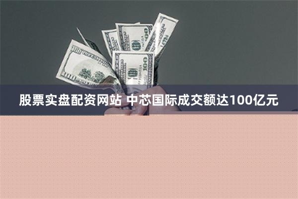 股票实盘配资网站 中芯国际成交额达100亿元