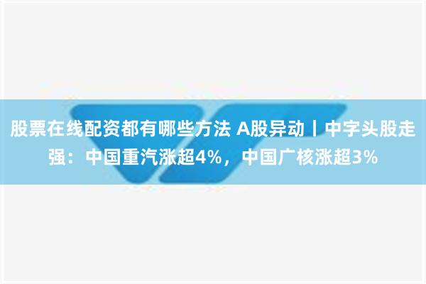 股票在线配资都有哪些方法 A股异动丨中字头股走强：中国重汽涨超4%，中国广核涨超3%