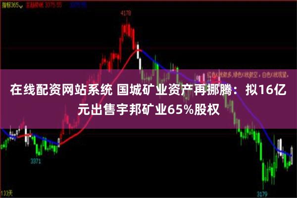 在线配资网站系统 国城矿业资产再挪腾：拟16亿元出售宇邦矿业65%股权