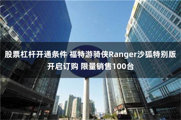 股票杠杆开通条件 福特游骑侠Ranger沙狐特别版开启订购 限量销售100台