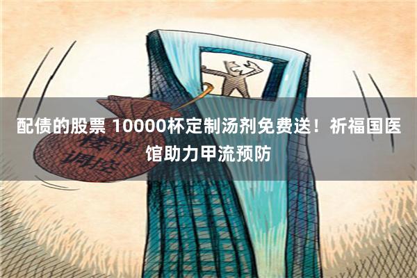 配债的股票 10000杯定制汤剂免费送！祈福国医馆助力甲流预防