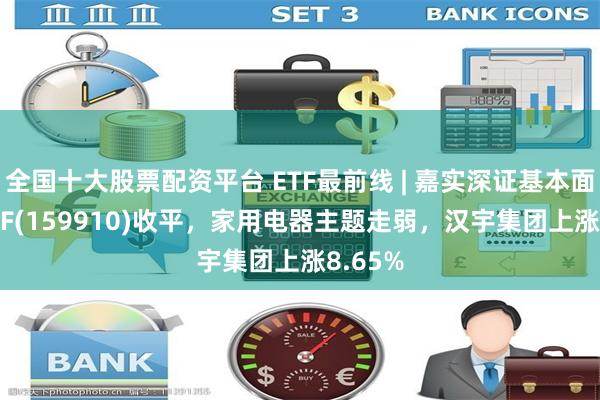 全国十大股票配资平台 ETF最前线 | 嘉实深证基本面120ETF(159910)收平，家用电器主题走弱，汉宇集团上涨8.65%