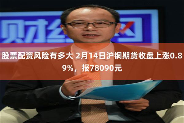 股票配资风险有多大 2月14日沪铜期货收盘上涨0.89%，报78090元